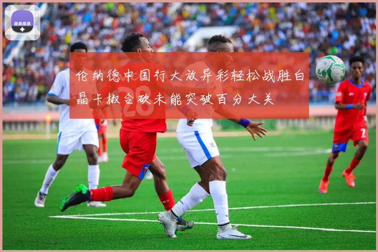 伦纳德中国行大放异彩轻松战胜白晶卡椒合砍未能突破百分大关