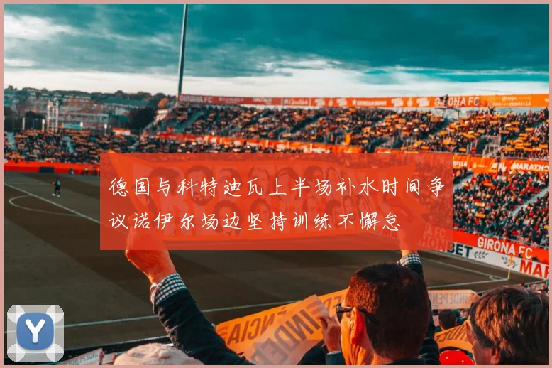 德国与科特迪瓦上半场补水时间争议诺伊尔场边坚持训练不懈怠
