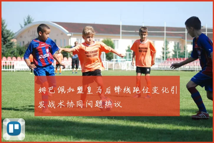 姆巴佩加盟皇马后锋线跑位变化引发战术协同问题热议