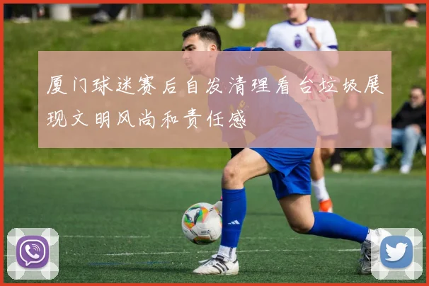 厦门球迷赛后自发清理看台垃圾展现文明风尚和责任感