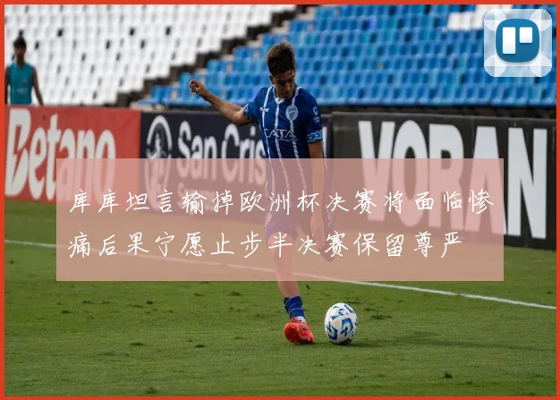 库库坦言输掉欧洲杯决赛将面临惨痛后果宁愿止步半决赛保留尊严