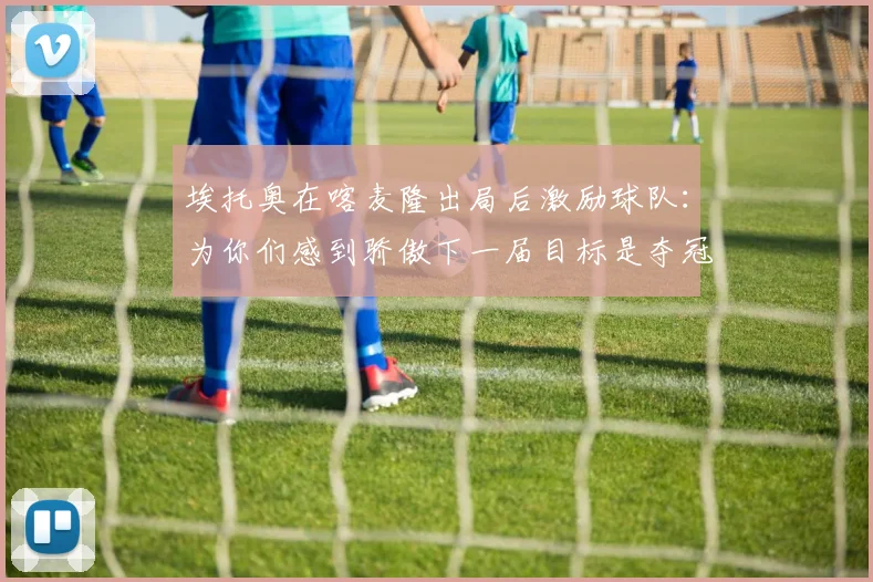 埃托奥在喀麦隆出局后激励球队：为你们感到骄傲下一届目标是夺冠