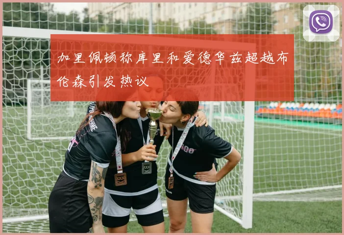 加里佩顿称库里和爱德华兹超越布伦森引发热议