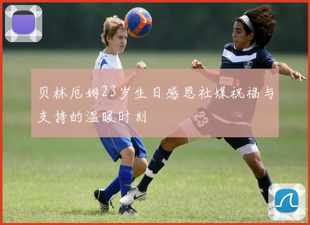贝林厄姆23岁生日感恩社媒祝福与支持的温暖时刻