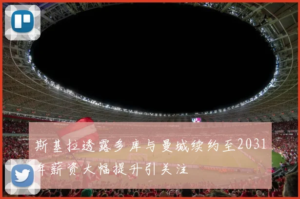 斯基拉透露多库与曼城续约至2031年薪资大幅提升引关注