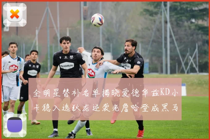 全明星替补名单揭晓爱德华兹KD小卡稳入选狄龙逆袭老詹哈登成黑马
