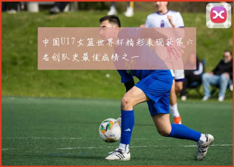 中国U17女篮世界杯精彩表现获第六名创队史最佳成绩之一