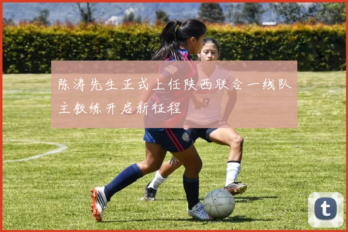 陈涛先生正式上任陕西联合一线队主教练开启新征程
