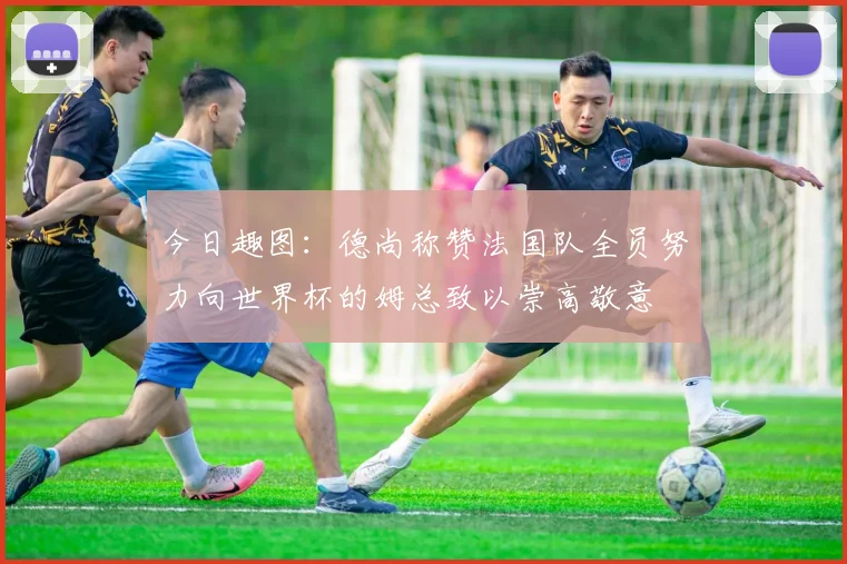 今日趣图：德尚称赞法国队全员努力向世界杯的姆总致以崇高敬意