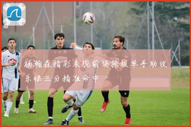 杨瀚森精彩表现前场抢板单手助攻乐福三分精准命中