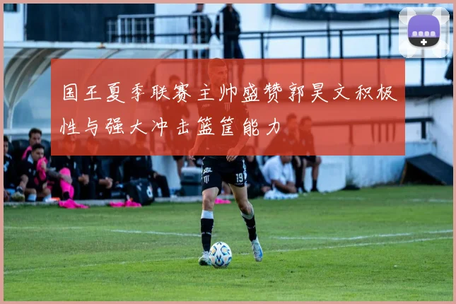 国王夏季联赛主帅盛赞郭昊文积极性与强大冲击篮筐能力