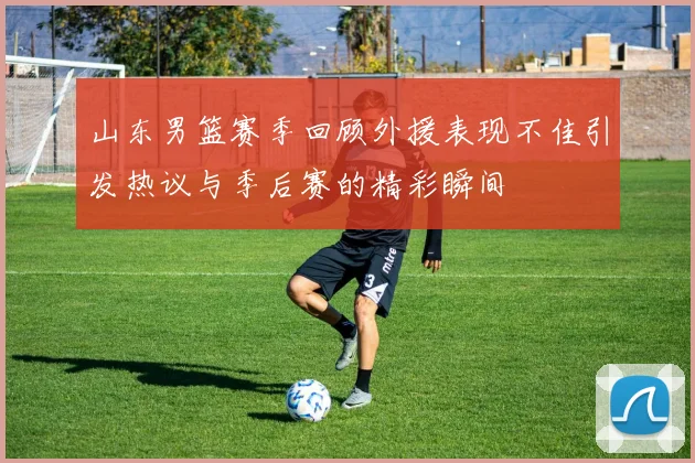山东男篮赛季回顾外援表现不佳引发热议与季后赛的精彩瞬间