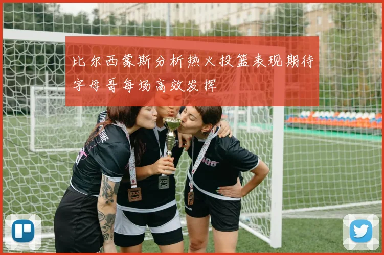 比尔西蒙斯分析热火投篮表现期待字母哥每场高效发挥