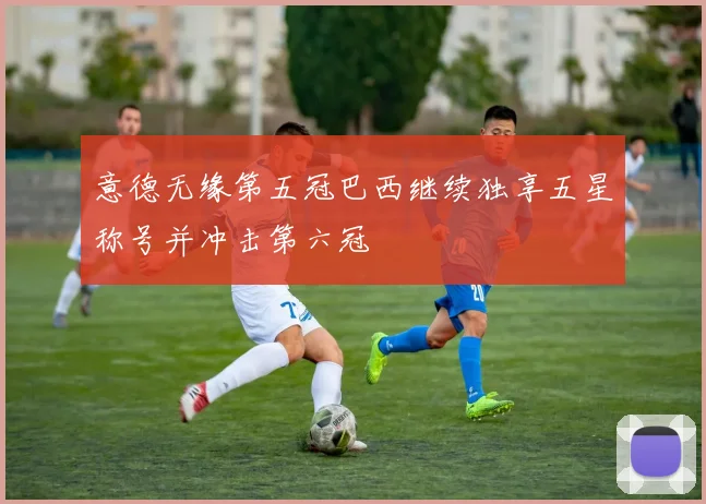 意德无缘第五冠巴西继续独享五星称号并冲击第六冠