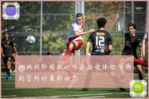 托纳利即将抵达伦敦接受体检与热刺签约的最新动态