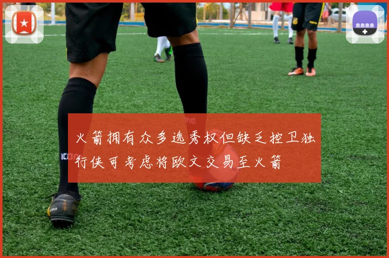火箭拥有众多选秀权但缺乏控卫独行侠可考虑将欧文交易至火箭