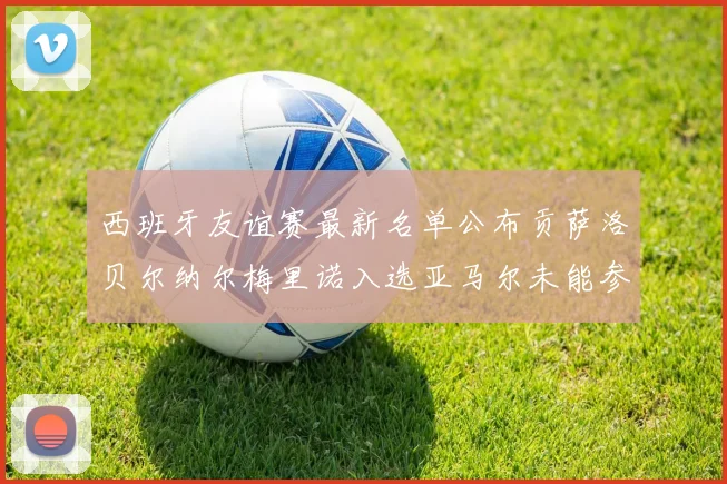 西班牙友谊赛最新名单公布贡萨洛贝尔纳尔梅里诺入选亚马尔未能参赛