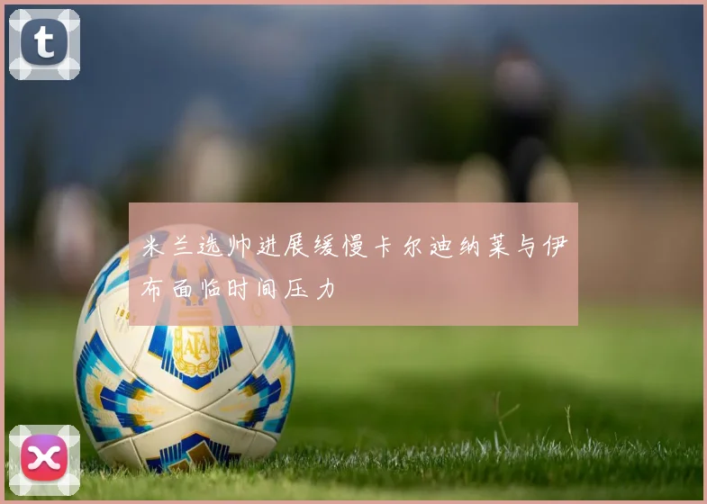 米兰选帅进展缓慢卡尔迪纳莱与伊布面临时间压力