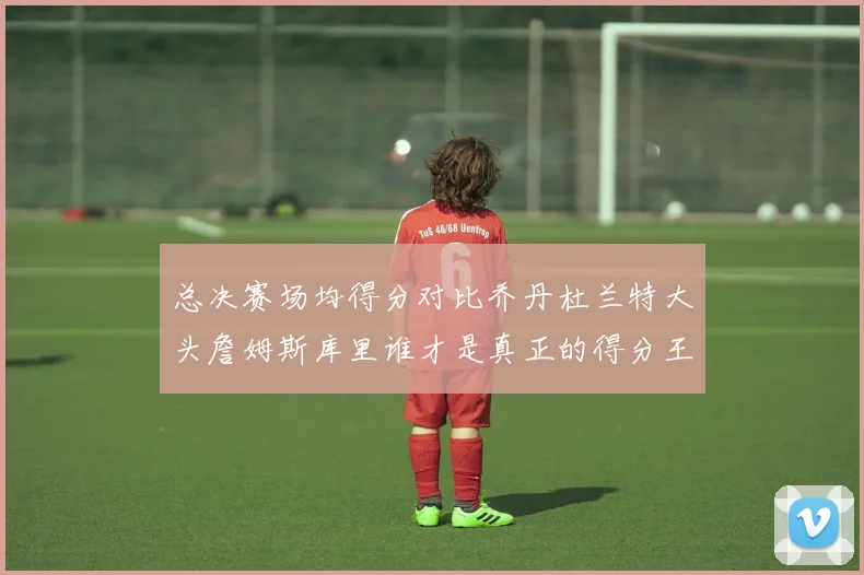 总决赛场均得分对比乔丹杜兰特大头詹姆斯库里谁才是真正的得分王
