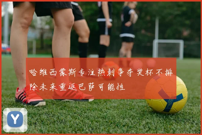 哈维西蒙斯专注热刺争夺奖杯不排除未来重返巴萨可能性