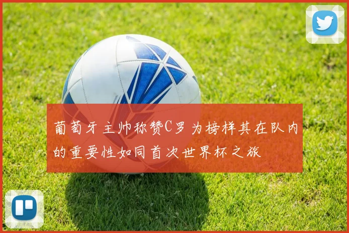 葡萄牙主帅称赞C罗为榜样其在队内的重要性如同首次世界杯之旅